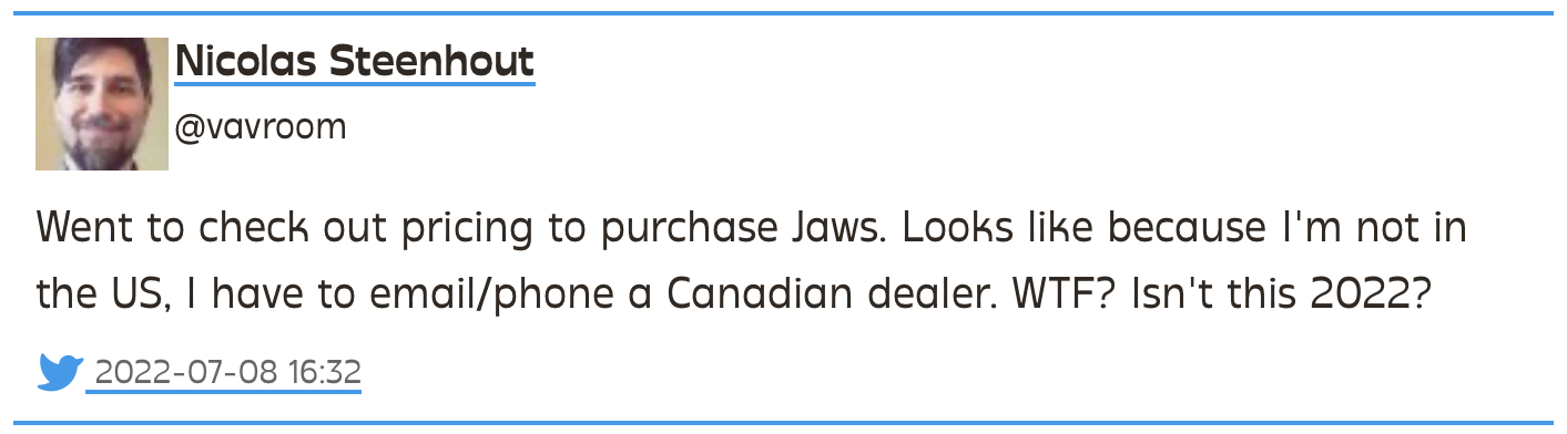 Tweet from Nicolas Steenhout (@vavroom) from 2022-07-08: Went to check out pricing to purchase Jaws. Looks like because I'm not in the US, I have to email/phone a Canadian dealer. WTF? Isn't this 2022?